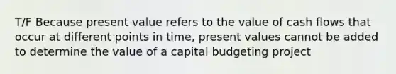 T/F Because present value refers to the value of cash flows that occur at different points in time, present values cannot be added to determine the value of a capital budgeting project