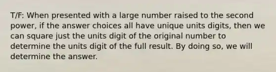 T/F: When presented with a large number raised to the second power, if the answer choices all have unique units digits, then we can square just the units digit of the original number to determine the units digit of the full result. By doing so, we will determine the answer.