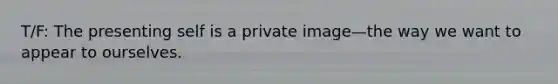 T/F: The presenting self is a private image—the way we want to appear to ourselves.