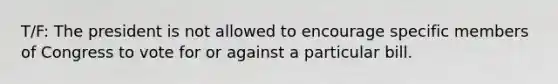 T/F: The president is not allowed to encourage specific members of Congress to vote for or against a particular bill.