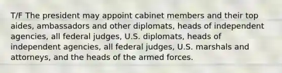 T/F The president may appoint cabinet members and their top aides, ambassadors and other diplomats, heads of independent agencies, all federal judges, U.S. diplomats, heads of independent agencies, all federal judges, U.S. marshals and attorneys, and the heads of the armed forces.