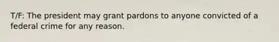 T/F: The president may grant pardons to anyone convicted of a federal crime for any reason.