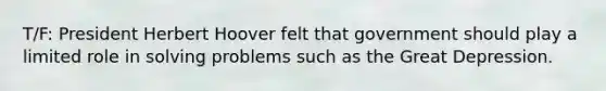 T/F: President Herbert Hoover felt that government should play a limited role in solving problems such as the Great Depression.