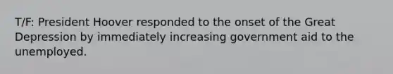 T/F: President Hoover responded to the onset of the Great Depression by immediately increasing government aid to the unemployed.