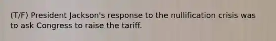 (T/F) President Jackson's response to the nullification crisis was to ask Congress to raise the tariff.