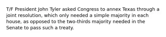 T/F President John Tyler asked Congress to annex Texas through a joint resolution, which only needed a simple majority in each house, as opposed to the two-thirds majority needed in the Senate to pass such a treaty.