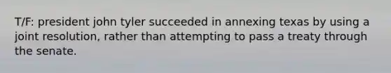 T/F: president john tyler succeeded in annexing texas by using a joint resolution, rather than attempting to pass a treaty through the senate.