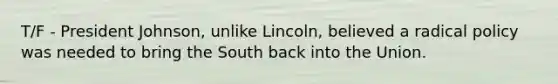 T/F - President Johnson, unlike Lincoln, believed a radical policy was needed to bring the South back into the Union.