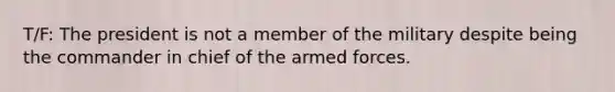 T/F: The president is not a member of the military despite being the commander in chief of the armed forces.