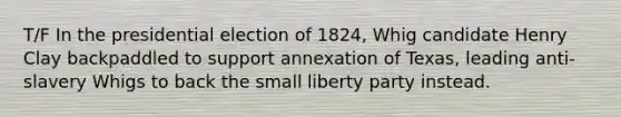 T/F In the presidential election of 1824, Whig candidate Henry Clay backpaddled to support annexation of Texas, leading anti-slavery Whigs to back the small liberty party instead.