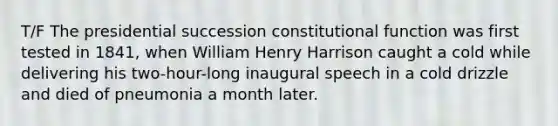 T/F The presidential succession constitutional function was first tested in 1841, when William Henry Harrison caught a cold while delivering his two-hour-long inaugural speech in a cold drizzle and died of pneumonia a month later.