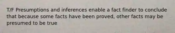 T/F Presumptions and inferences enable a fact finder to conclude that because some facts have been proved, other facts may be presumed to be true