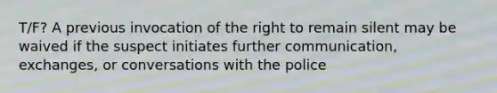 T/F? A previous invocation of the right to remain silent may be waived if the suspect initiates further communication, exchanges, or conversations with the police