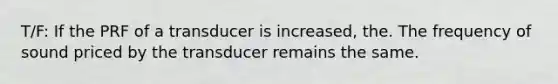 T/F: If the PRF of a transducer is increased, the. The frequency of sound priced by the transducer remains the same.