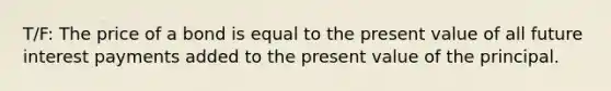 T/F: The price of a bond is equal to the present value of all future interest payments added to the present value of the principal.