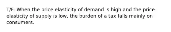 T/F: When the price elasticity of demand is high and the price elasticity of supply is low, the burden of a tax falls mainly on consumers.