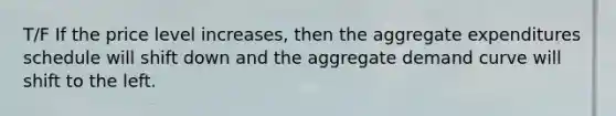 T/F If the price level increases, then the aggregate expenditures schedule will shift down and the aggregate demand curve will shift to the left.