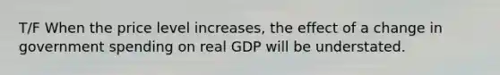 T/F When the price level increases, the effect of a change in government spending on real GDP will be understated.