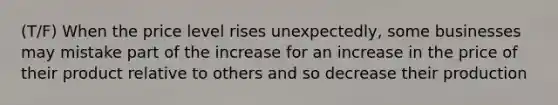 (T/F) When the price level rises unexpectedly, some businesses may mistake part of the increase for an increase in the price of their product relative to others and so decrease their production