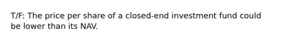 T/F: The price per share of a closed-end investment fund could be lower than its NAV.