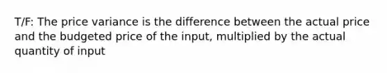 T/F: The price variance is the difference between the actual price and the budgeted price of the input, multiplied by the actual quantity of input