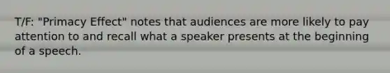 T/F: "Primacy Effect" notes that audiences are more likely to pay attention to and recall what a speaker presents at the beginning of a speech.