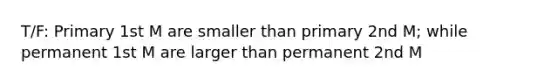 T/F: Primary 1st M are smaller than primary 2nd M; while permanent 1st M are larger than permanent 2nd M