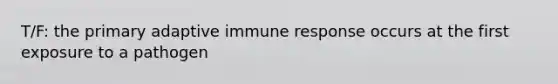 T/F: the primary adaptive immune response occurs at the first exposure to a pathogen