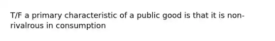 T/F a primary characteristic of a public good is that it is non-rivalrous in consumption