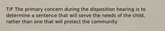 T/F The primary concern during the disposition hearing is to determine a sentence that will serve the needs of the child, rather than one that will protect the community