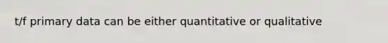 t/f primary data can be either quantitative or qualitative