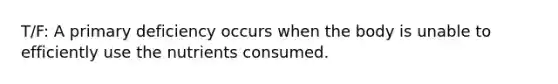 T/F: A primary deficiency occurs when the body is unable to efficiently use the nutrients consumed.