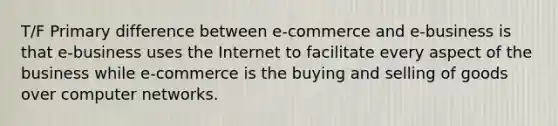 T/F Primary difference between e-commerce and e-business is that e-business uses the Internet to facilitate every aspect of the business while e-commerce is the buying and selling of goods over computer networks.