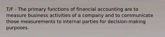 T/F - The primary functions of financial accounting are to measure business activities of a company and to communicate those measurements to internal parties for decision‐making purposes.