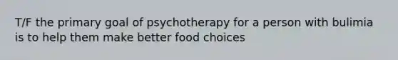 T/F the primary goal of psychotherapy for a person with bulimia is to help them make better food choices