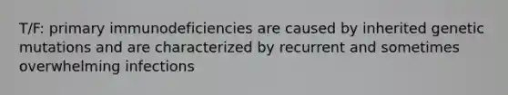 T/F: primary immunodeficiencies are caused by inherited genetic mutations and are characterized by recurrent and sometimes overwhelming infections