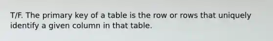 T/F. The primary key of a table is the row or rows that uniquely identify a given column in that table.