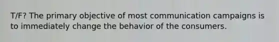 T/F? The primary objective of most communication campaigns is to immediately change the behavior of the consumers.