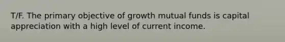 T/F. The primary objective of growth mutual funds is capital appreciation with a high level of current income.