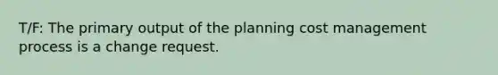 T/F: The primary output of the planning cost management process is a change request.