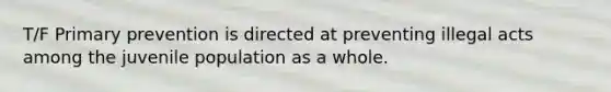 T/F Primary prevention is directed at preventing illegal acts among the juvenile population as a whole.