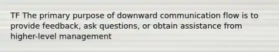 TF The primary purpose of downward communication flow is to provide feedback, ask questions, or obtain assistance from higher-level management