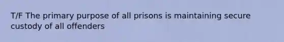 T/F The primary purpose of all prisons is maintaining secure custody of all offenders