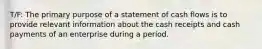 T/F: The primary purpose of a statement of cash flows is to provide relevant information about the cash receipts and cash payments of an enterprise during a period.