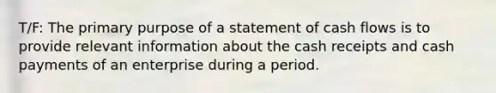 T/F: The primary purpose of a statement of cash flows is to provide relevant information about the cash receipts and cash payments of an enterprise during a period.