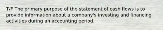 T/F The primary purpose of the statement of cash flows is to provide information about a company's investing and financing activities during an accounting period.