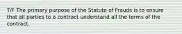 T/F The primary purpose of the Statute of Frauds is to ensure that all parties to a contract understand all the terms of the contract.