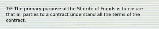 T/F The primary purpose of the Statute of Frauds is to ensure that all parties to a contract understand all the terms of the contract.