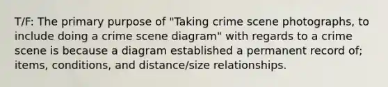 T/F: The primary purpose of "Taking crime scene photographs, to include doing a crime scene diagram" with regards to a crime scene is because a diagram established a permanent record of; items, conditions, and distance/size relationships.