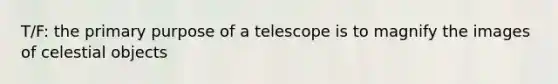 T/F: the primary purpose of a telescope is to magnify the images of celestial objects